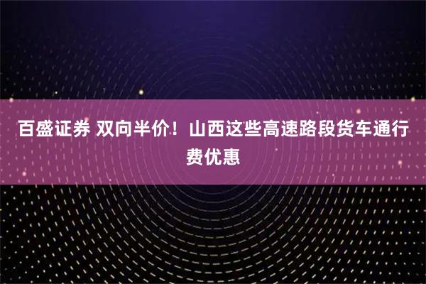 百盛证券 双向半价！山西这些高速路段货车通行费优惠