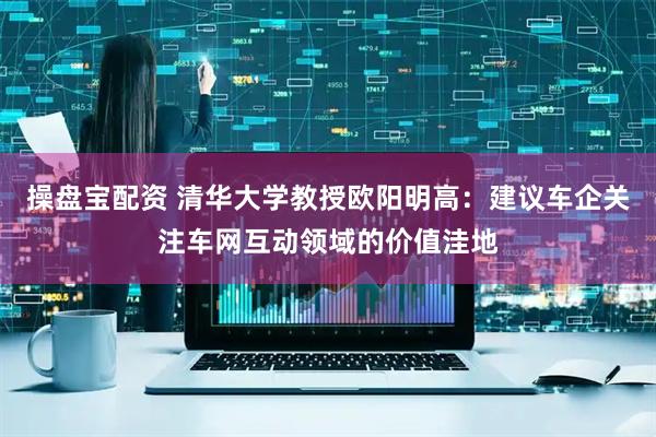 操盘宝配资 清华大学教授欧阳明高：建议车企关注车网互动领域的价值洼地