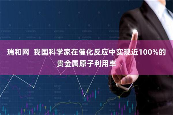 瑞和网  我国科学家在催化反应中实现近100%的贵金属原子利用率