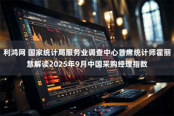 利鸿网 国家统计局服务业调查中心首席统计师霍丽慧解读2025年9月中国采购经理指数