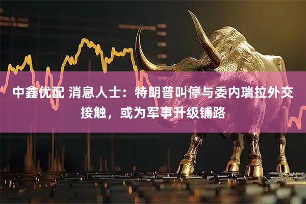 中鑫优配 消息人士：特朗普叫停与委内瑞拉外交接触，或为军事升级铺路