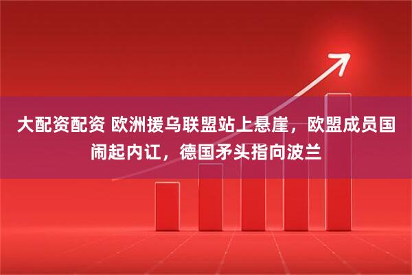 大配资配资 欧洲援乌联盟站上悬崖，欧盟成员国闹起内讧，德国矛头指向波兰