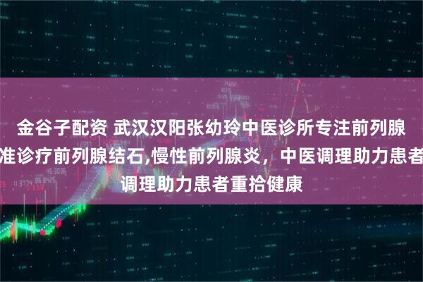 金谷子配资 武汉汉阳张幼玲中医诊所专注前列腺疾病，精准诊疗前列腺结石,慢性前列腺炎，中医调理助力患者重拾健康