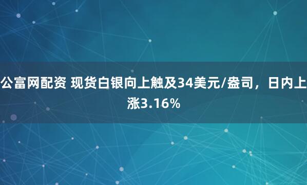 公富网配资 现货白银向上触及34美元/盎司，日内上涨3.16%