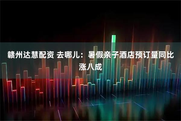 赣州达慧配资 去哪儿：暑假亲子酒店预订量同比涨八成