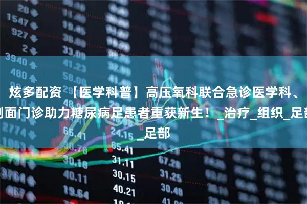 炫多配资 【医学科普】高压氧科联合急诊医学科、创面门诊助力糖尿病足患者重获新生!_治疗_组织_足部