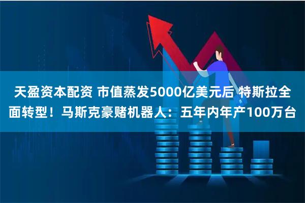 天盈资本配资 市值蒸发5000亿美元后 特斯拉全面转型！马斯克豪赌机器人：五年内年产100万台
