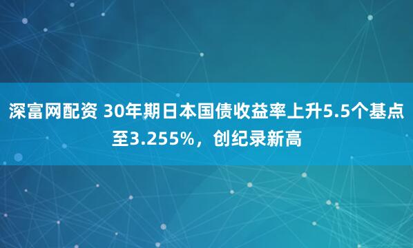 深富网配资 30年期日本国债收益率上升5.5个基点至3.255%，创纪录新高