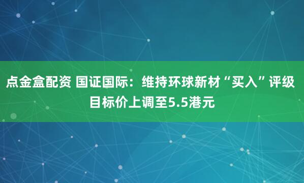 点金盒配资 国证国际：维持环球新材“买入”评级 目标价上调至5.5港元