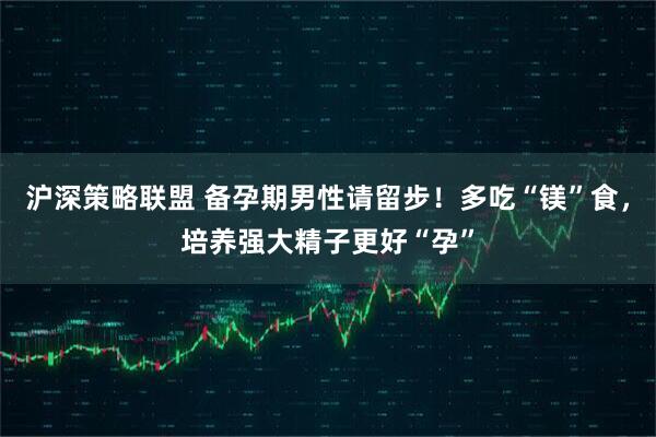 沪深策略联盟 备孕期男性请留步！多吃“镁”食，培养强大精子更好“孕”
