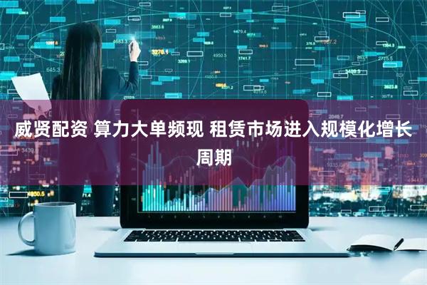 威贤配资 算力大单频现 租赁市场进入规模化增长周期