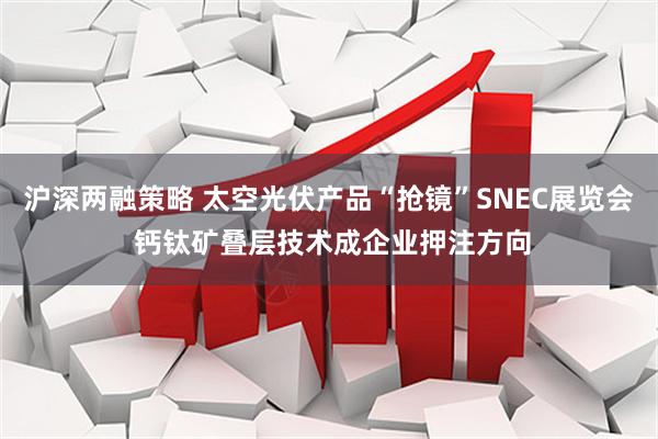 沪深两融策略 太空光伏产品“抢镜”SNEC展览会 钙钛矿叠层技术成企业押注方向